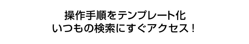 操作手順をテンプレート化。いつもの検索にすぐアクセス！