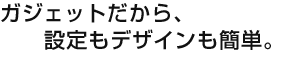 ガジェットだから、設定もデザインも簡単。