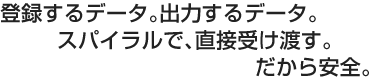 登録するデータ。出力するデータ。スパイラルで直接、受け渡す。だから安全。