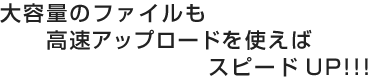 大容量のファイルも高速アップロードを使えばスピードUP!!!