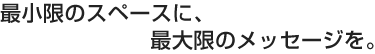 最小限のスペースに、最大限のメッセージを。