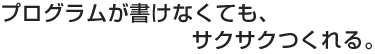 プログラムが書けなくても、サクサクつくれる。