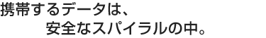 携帯するデータは、安全なスパイラルの中。