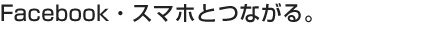 Facebook・スマホとつながる。