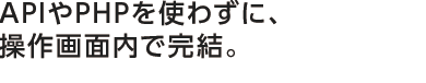 APIやPHPを使わずに、操作画面内で完結。