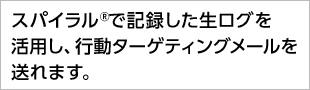 スパイラル®で記録した生ログを活用し、行動ターゲティングメールを送れます。