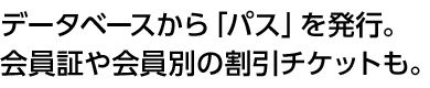 データベースから「パス」を発行。会員証や会員別の割引チケットも。